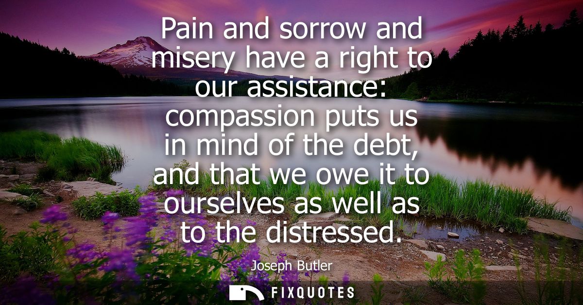 Pain and sorrow and misery have a right to our assistance: compassion puts us in mind of the debt, and that we owe it to