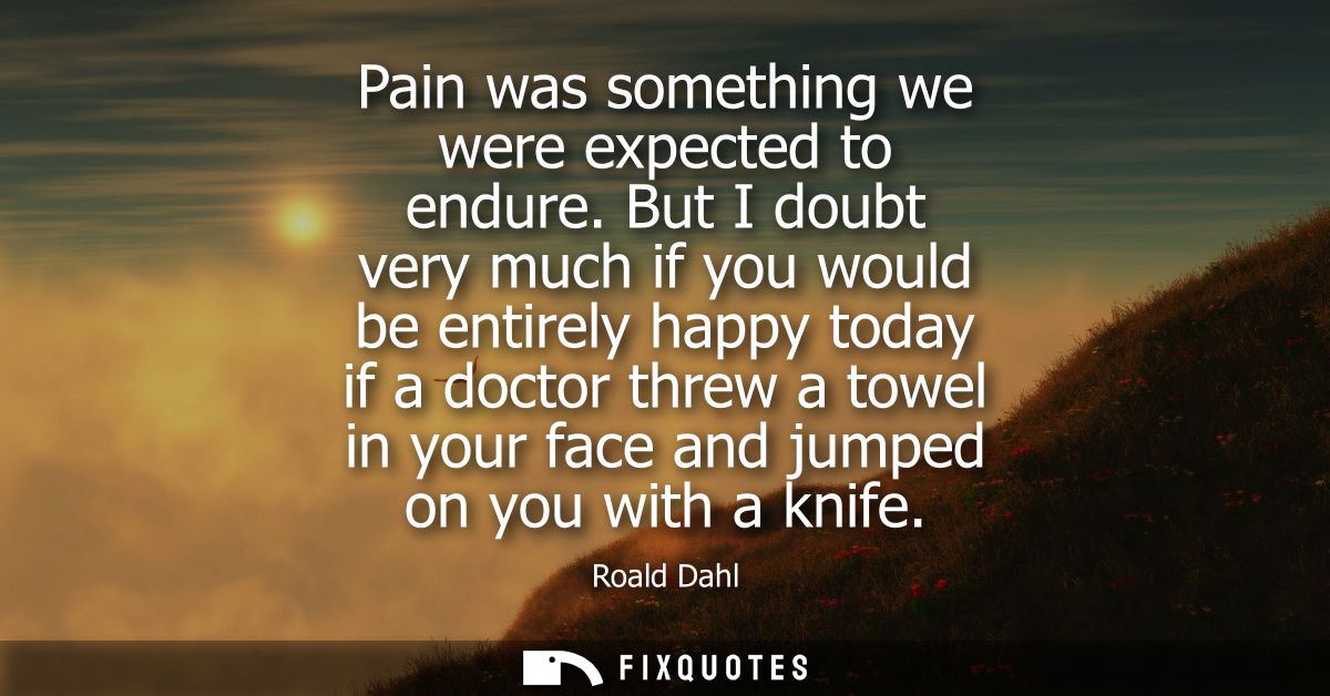 Pain was something we were expected to endure. But I doubt very much if you would be entirely happy today if a doctor th
