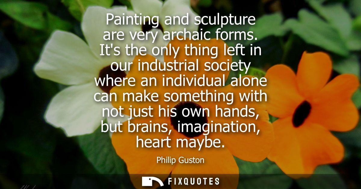 Painting and sculpture are very archaic forms. Its the only thing left in our industrial society where an individual alo
