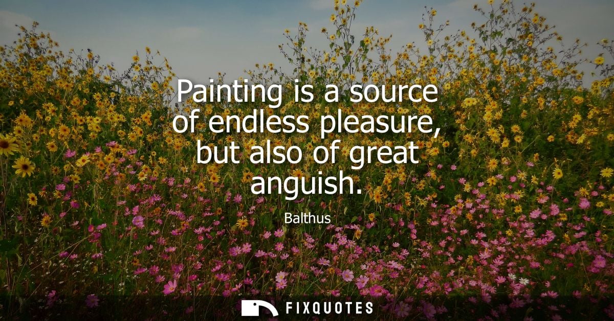 Painting is a source of endless pleasure, but also of great anguish