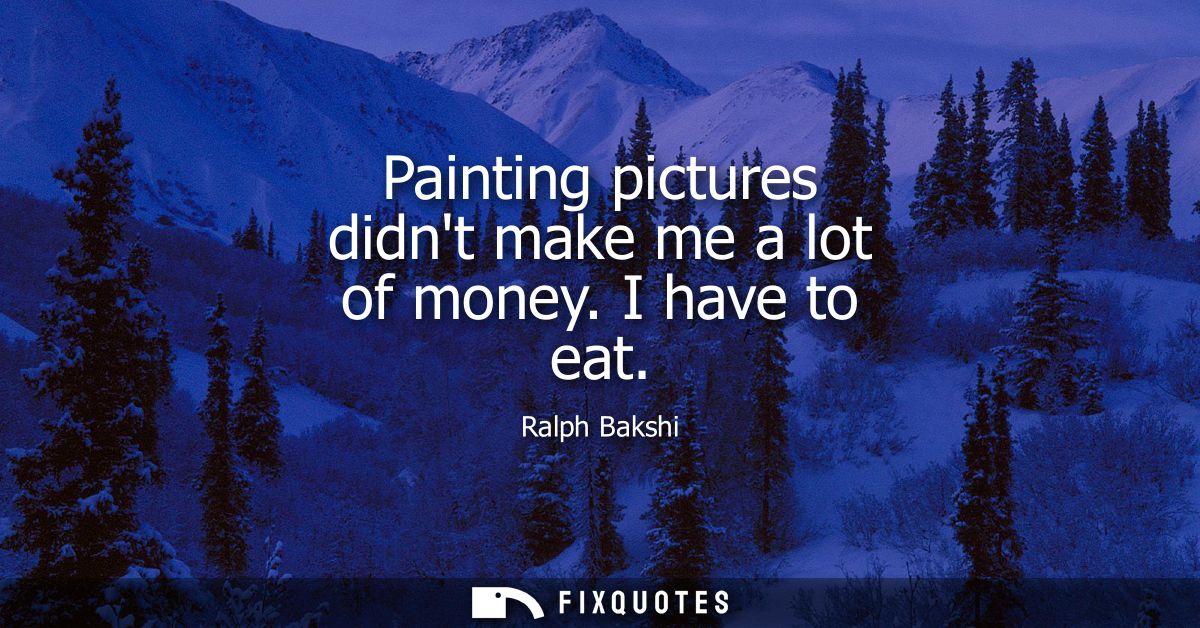 Painting pictures didnt make me a lot of money. I have to eat
