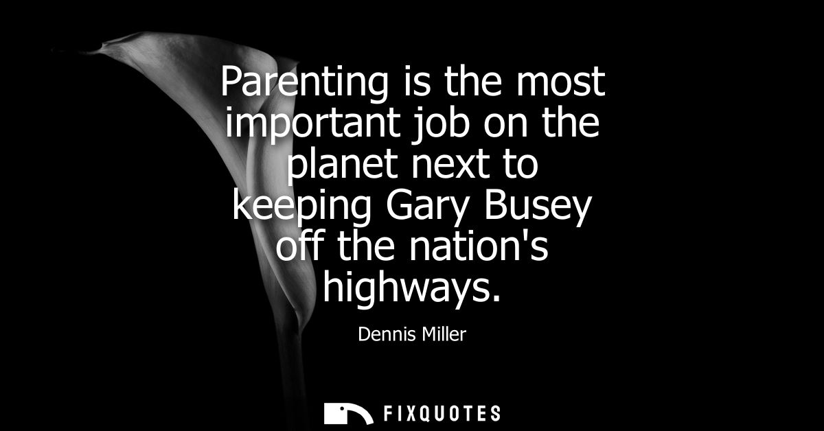Parenting is the most important job on the planet next to keeping Gary Busey off the nations highways
