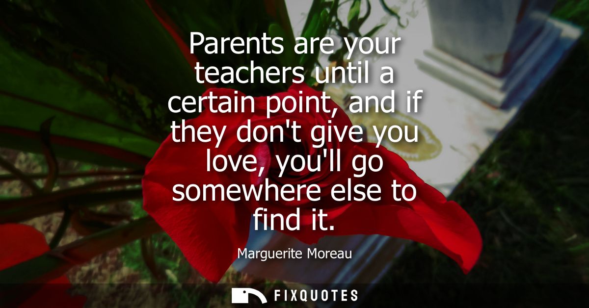 Parents are your teachers until a certain point, and if they dont give you love, youll go somewhere else to find it