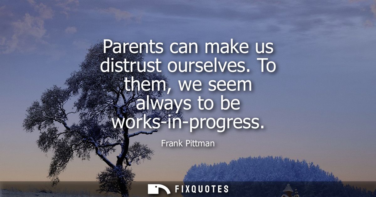 Parents can make us distrust ourselves. To them, we seem always to be works-in-progress