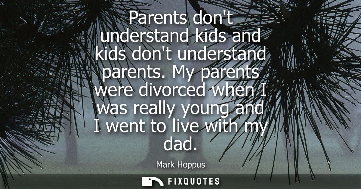 Parents dont understand kids and kids dont understand parents. My parents were divorced when I was really young and I we