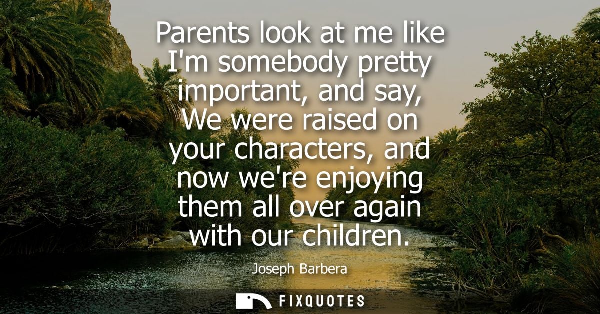 Parents look at me like Im somebody pretty important, and say, We were raised on your characters, and now were enjoying 