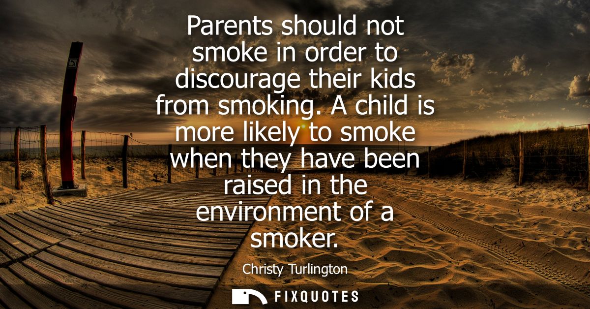 Parents should not smoke in order to discourage their kids from smoking. A child is more likely to smoke when they have 