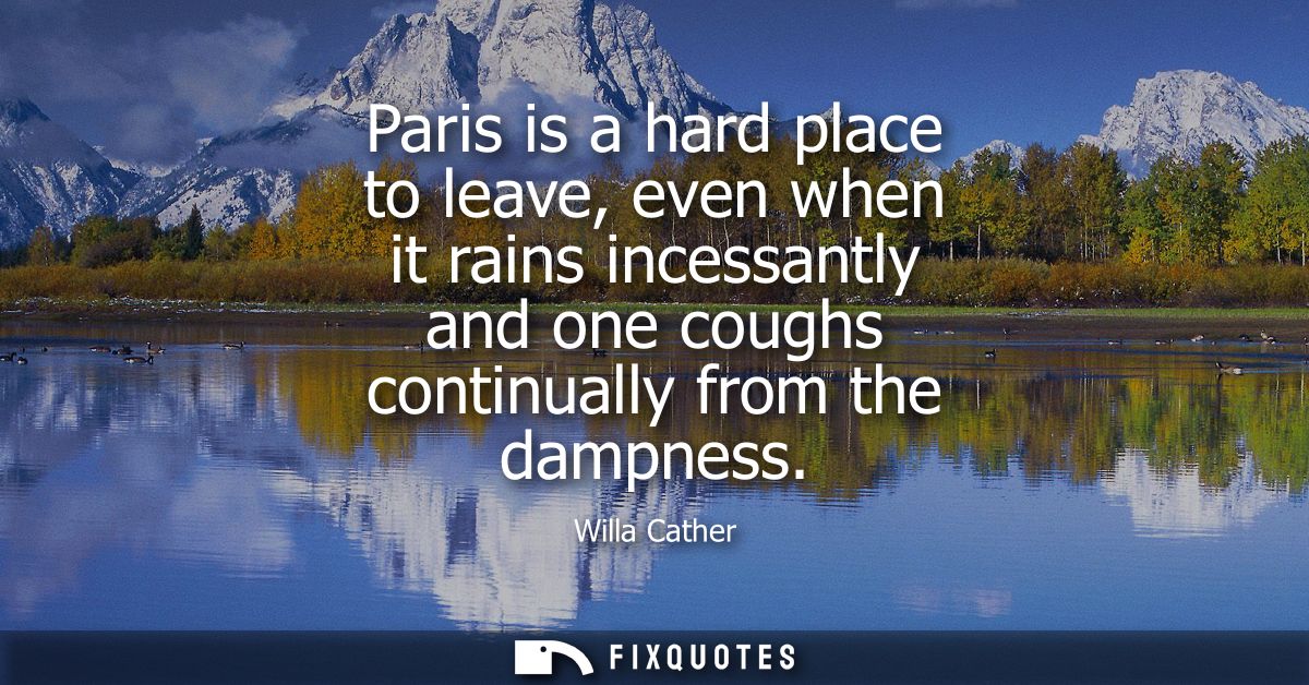 Paris is a hard place to leave, even when it rains incessantly and one coughs continually from the dampness - Willa Cath