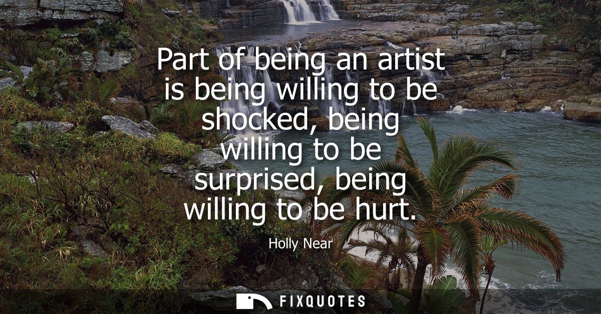Part of being an artist is being willing to be shocked, being willing to be surprised, being willing to be hurt