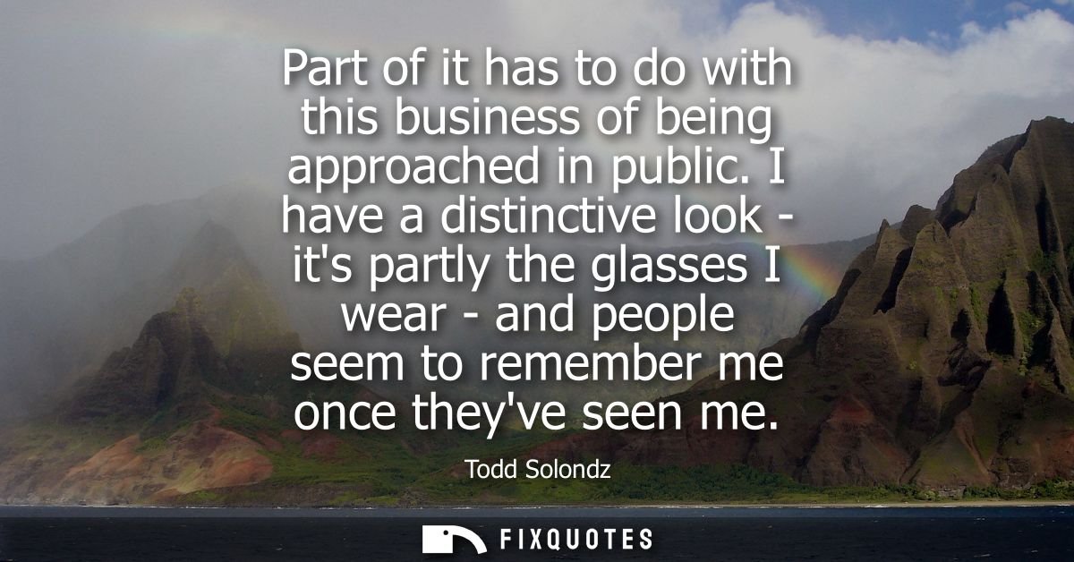 Part of it has to do with this business of being approached in public. I have a distinctive look - its partly the glasse