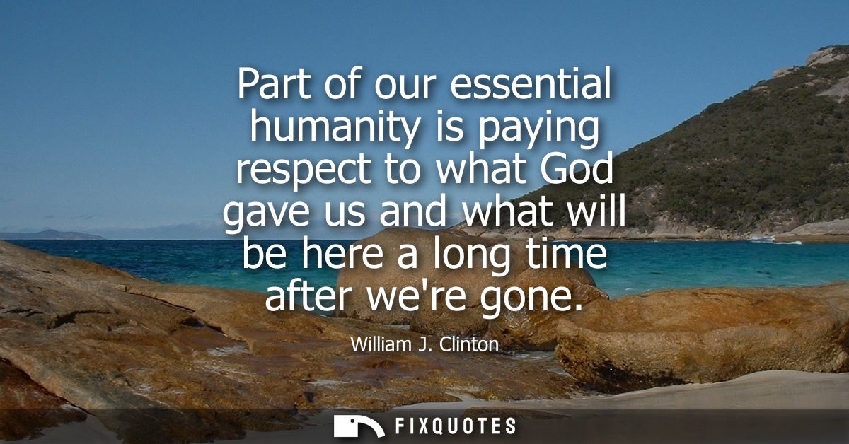 Part of our essential humanity is paying respect to what God gave us and what will be here a long time after were gone