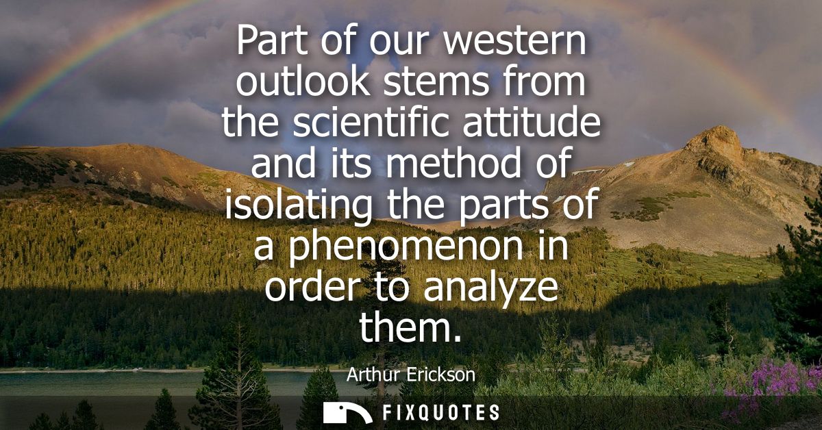 Part of our western outlook stems from the scientific attitude and its method of isolating the parts of a phenomenon in 