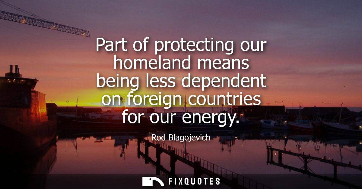 Part of protecting our homeland means being less dependent on foreign countries for our energy
