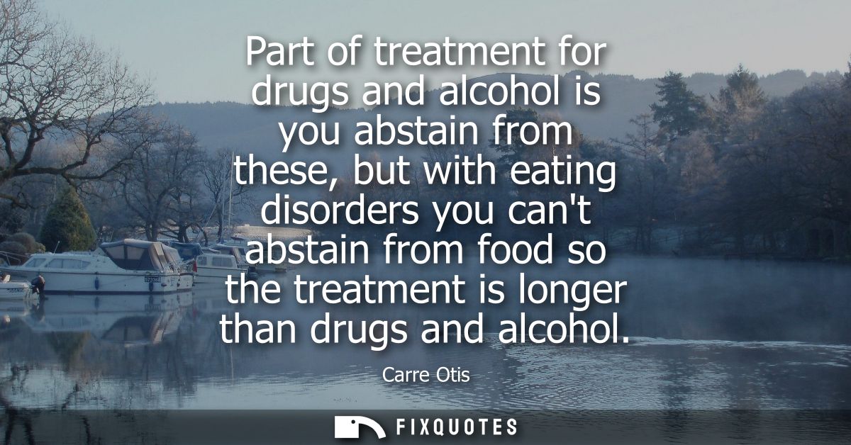Part of treatment for drugs and alcohol is you abstain from these, but with eating disorders you cant abstain from food 