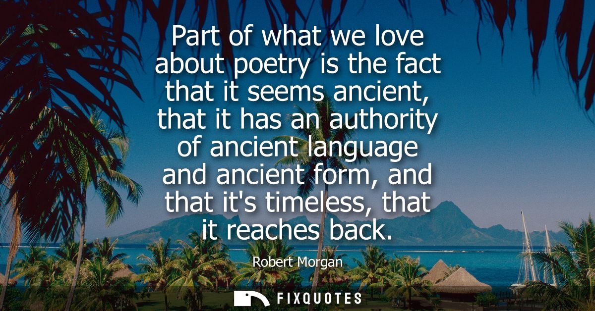 Part of what we love about poetry is the fact that it seems ancient, that it has an authority of ancient language and an