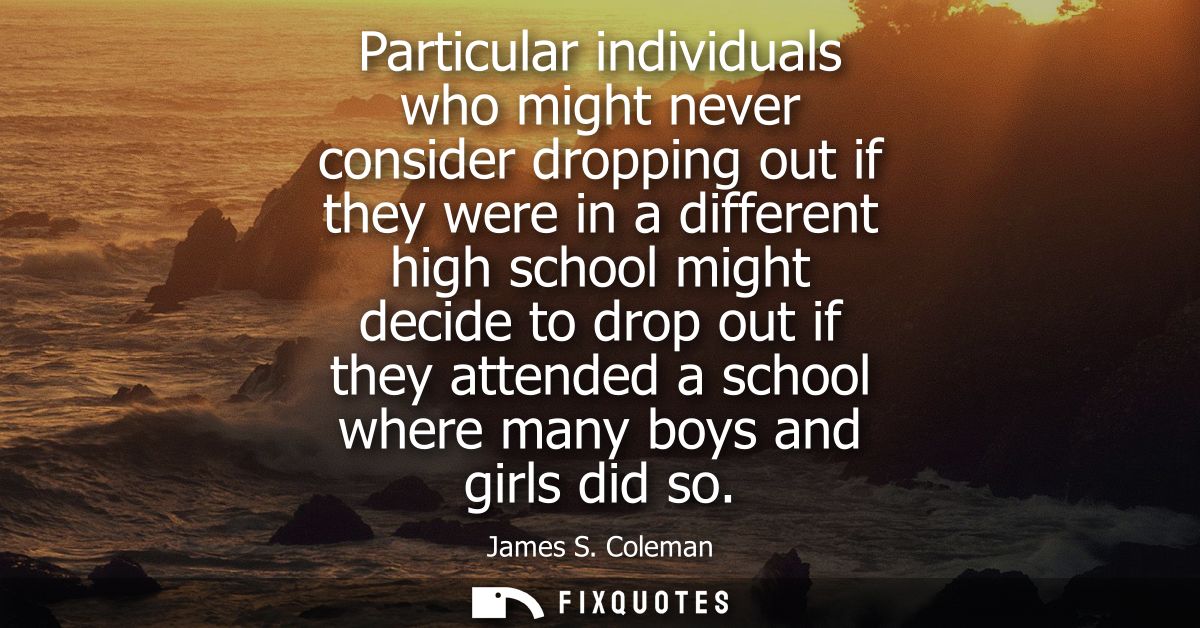 Particular individuals who might never consider dropping out if they were in a different high school might decide to dro