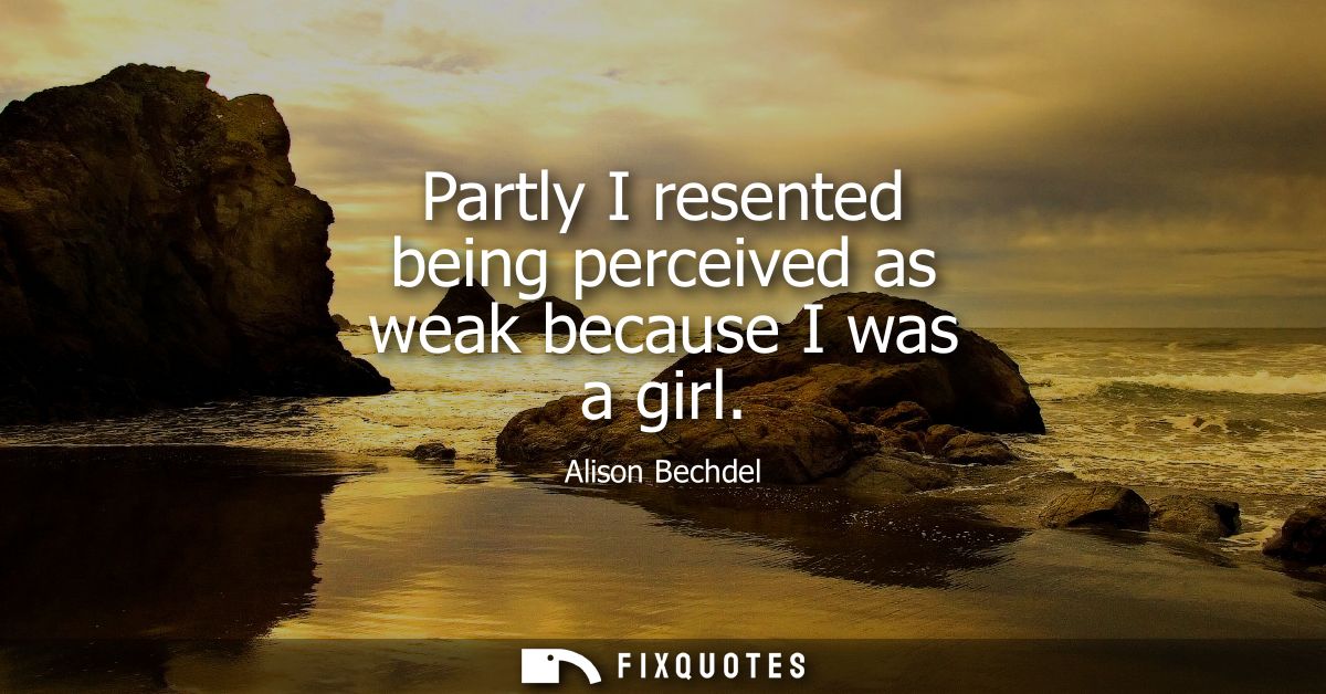 Partly I resented being perceived as weak because I was a girl