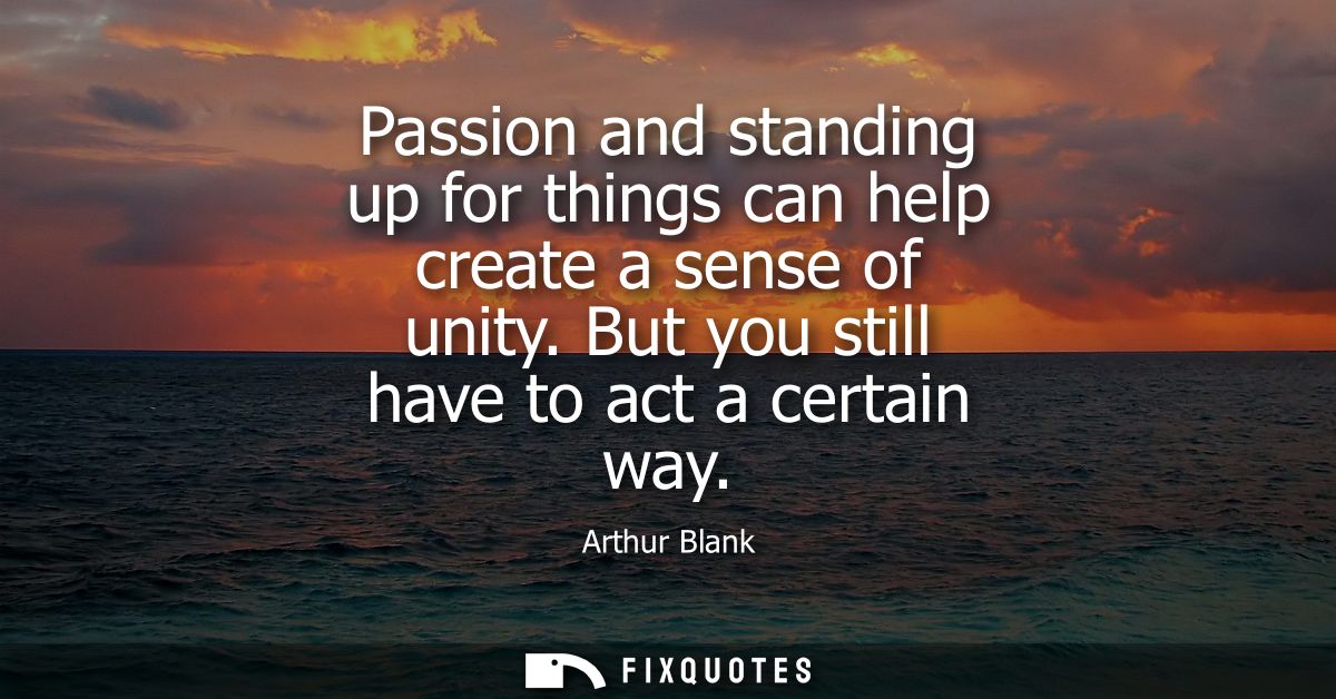 Passion and standing up for things can help create a sense of unity. But you still have to act a certain way