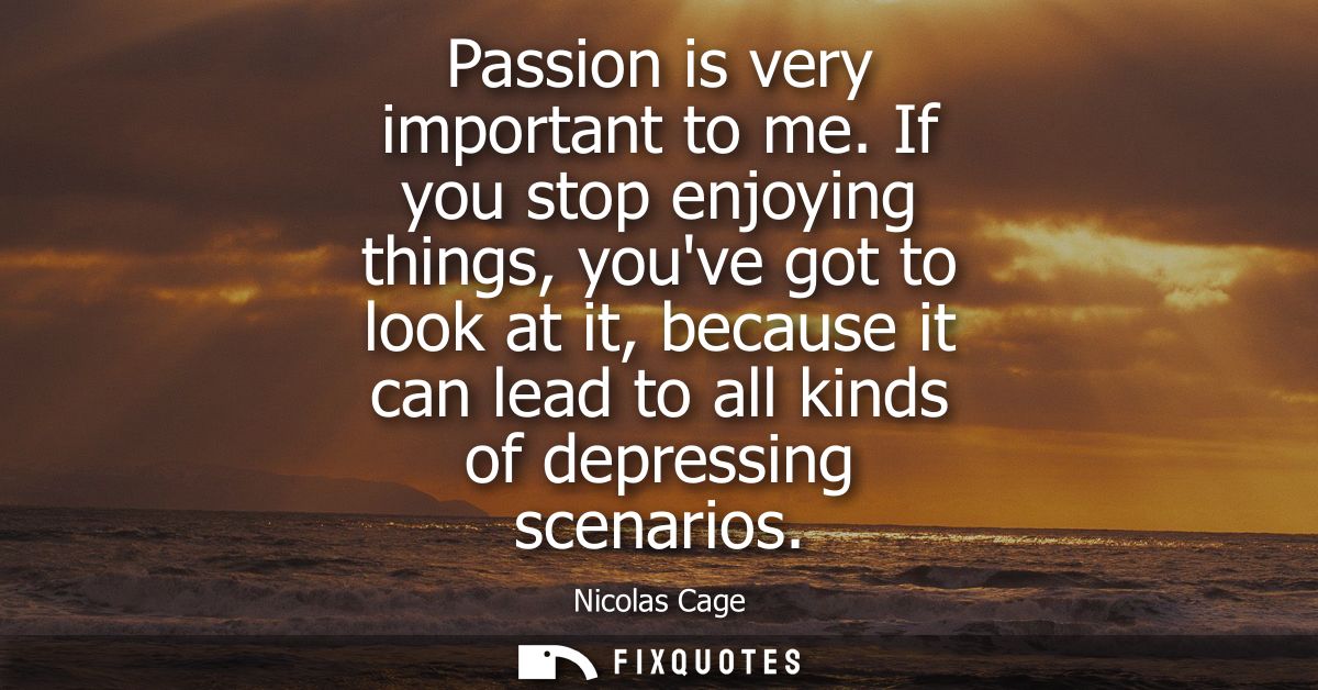 Passion is very important to me. If you stop enjoying things, youve got to look at it, because it can lead to all kinds 
