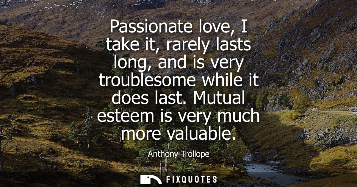 Passionate love, I take it, rarely lasts long, and is very troublesome while it does last. Mutual esteem is very much mo