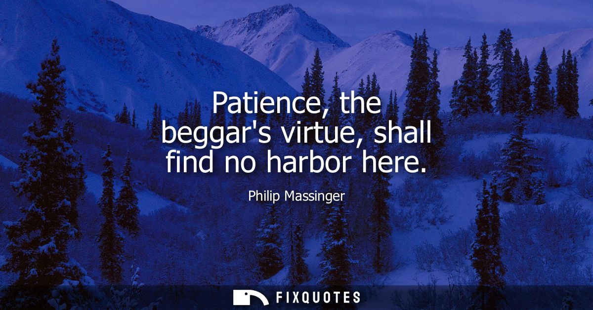 Patience, the beggars virtue, shall find no harbor here