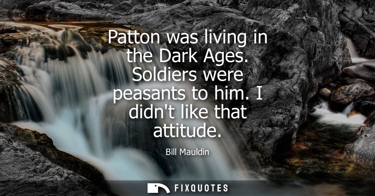 Patton was living in the Dark Ages. Soldiers were peasants to him. I didnt like that attitude
