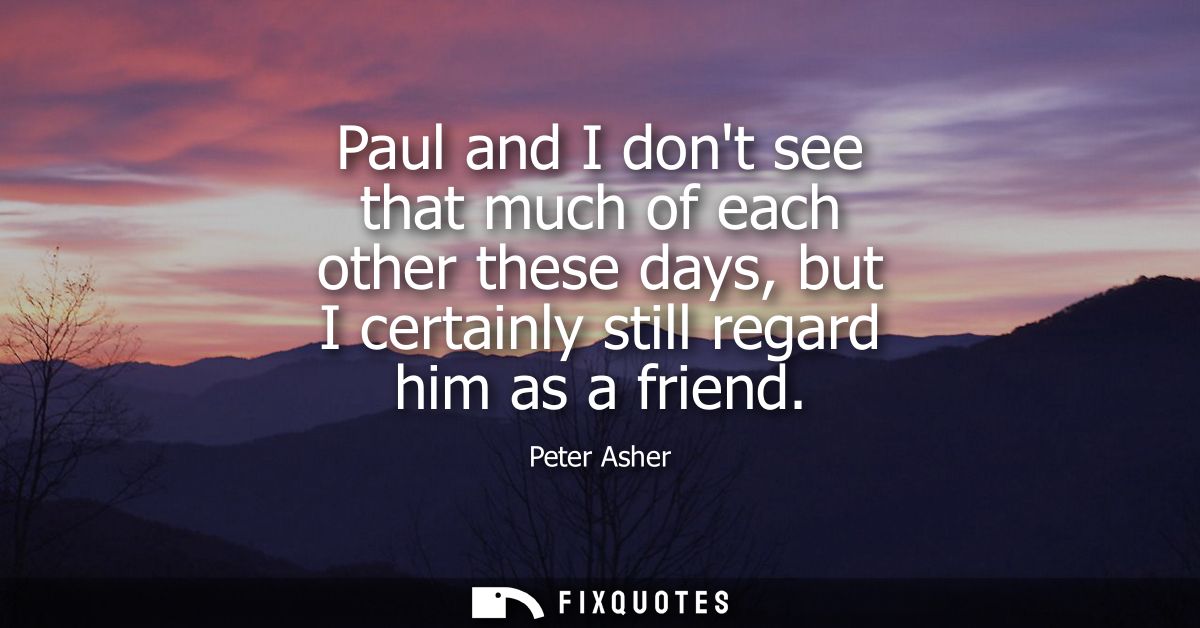 Paul and I dont see that much of each other these days, but I certainly still regard him as a friend