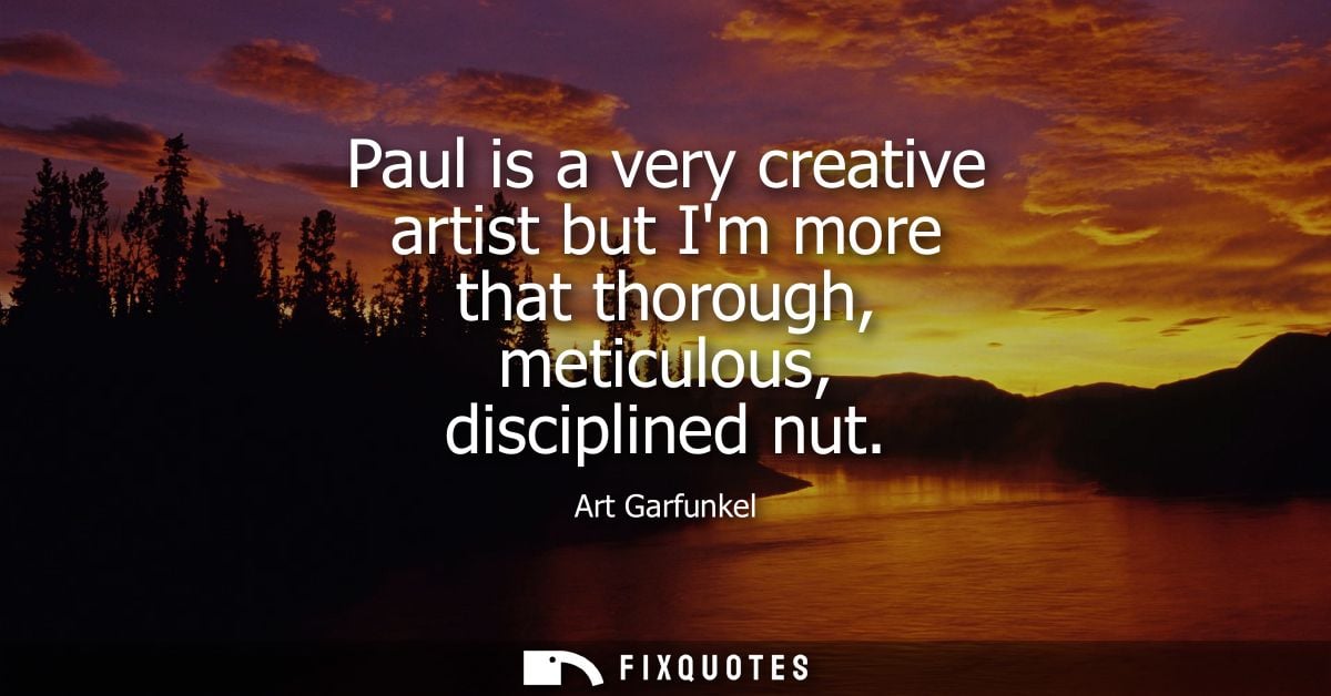 Paul is a very creative artist but Im more that thorough, meticulous, disciplined nut