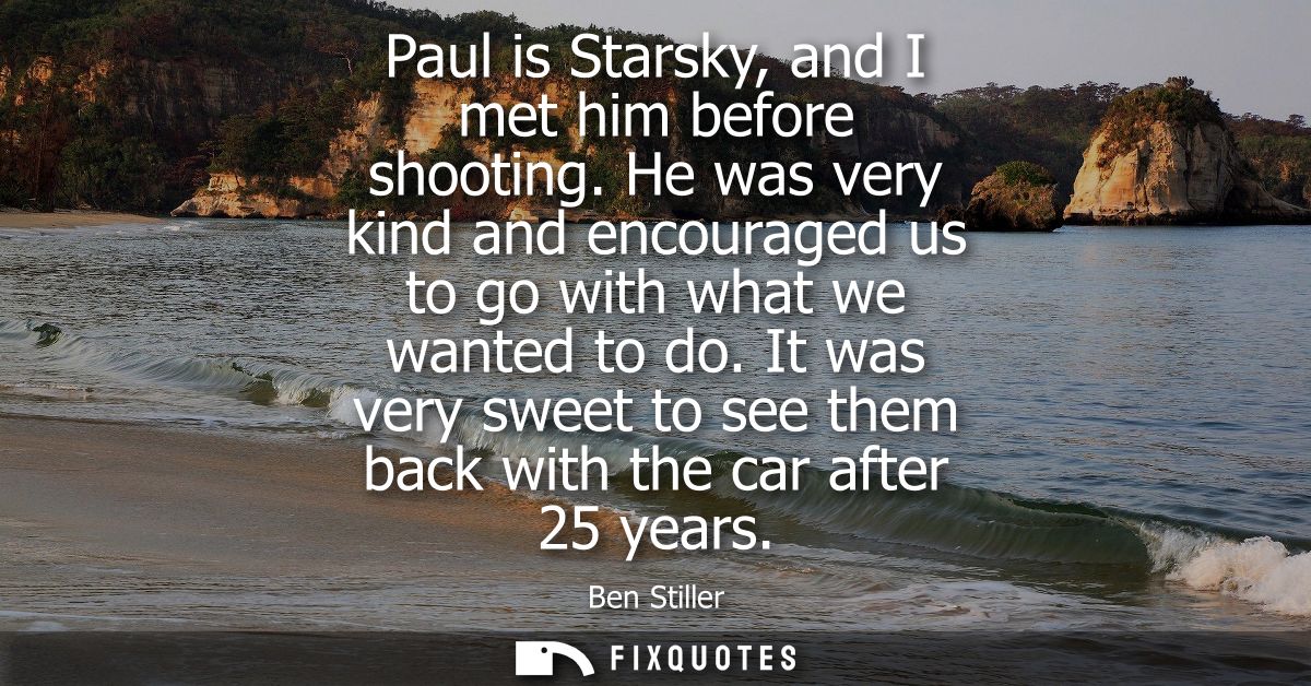 Paul is Starsky, and I met him before shooting. He was very kind and encouraged us to go with what we wanted to do.