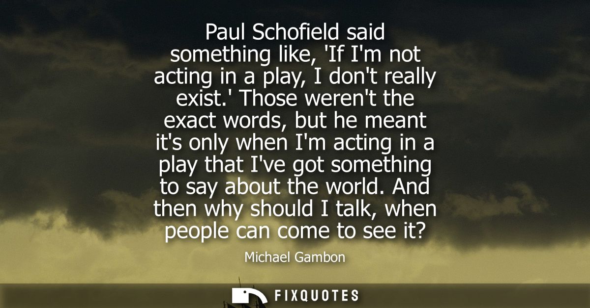Paul Schofield said something like, If Im not acting in a play, I dont really exist. Those werent the exact words, but h