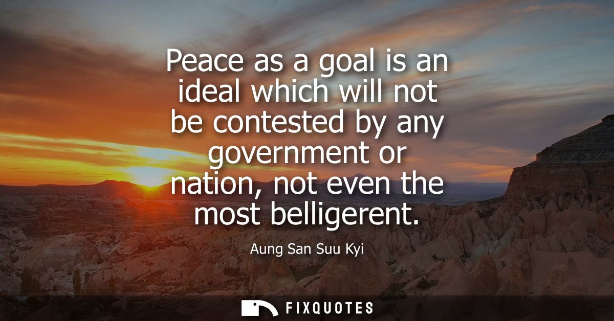 Peace as a goal is an ideal which will not be contested by any government or nation, not even the most belligerent