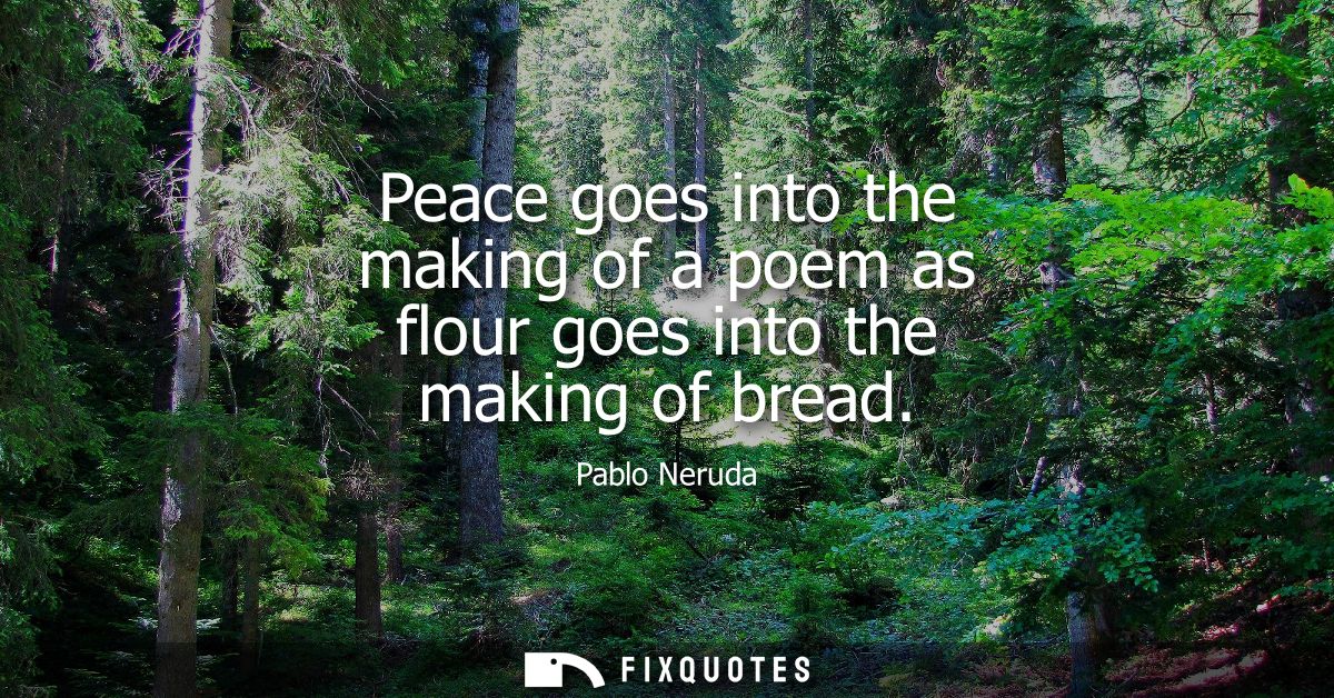 Peace goes into the making of a poem as flour goes into the making of bread