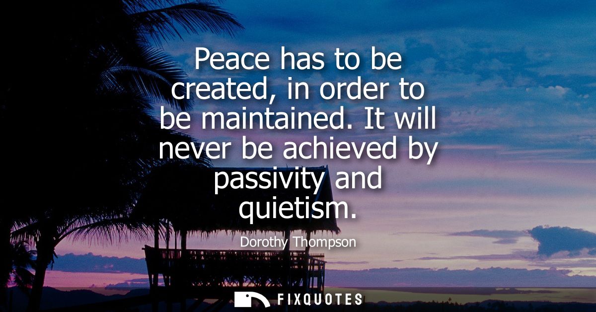 Peace has to be created, in order to be maintained. It will never be achieved by passivity and quietism