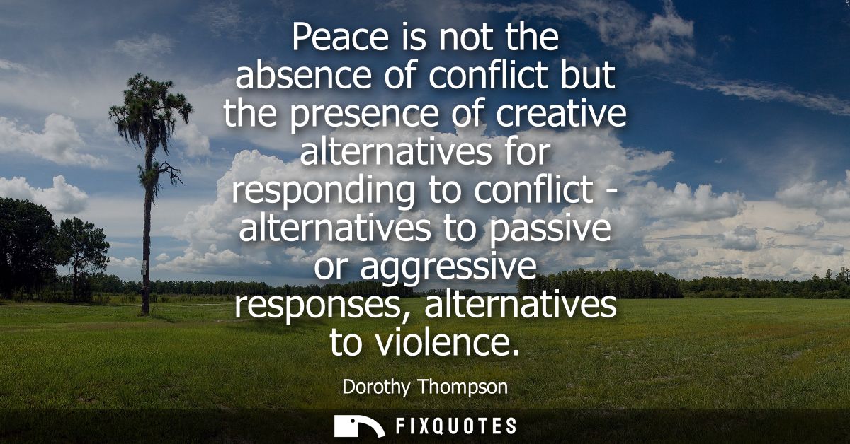 Peace is not the absence of conflict but the presence of creative alternatives for responding to conflict - alternatives