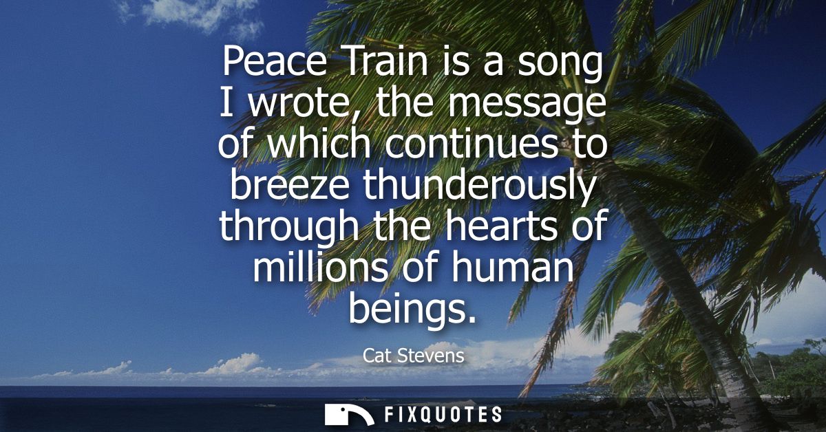 Peace Train is a song I wrote, the message of which continues to breeze thunderously through the hearts of millions of h