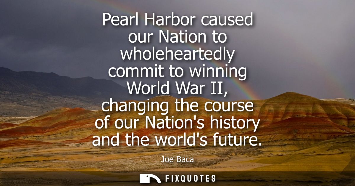 Pearl Harbor caused our Nation to wholeheartedly commit to winning World War II, changing the course of our Nations hist