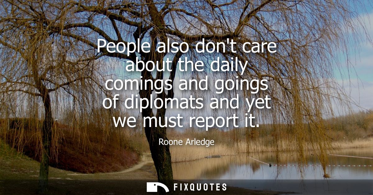 People also dont care about the daily comings and goings of diplomats and yet we must report it