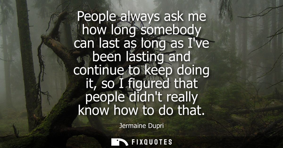 People always ask me how long somebody can last as long as Ive been lasting and continue to keep doing it, so I figured 