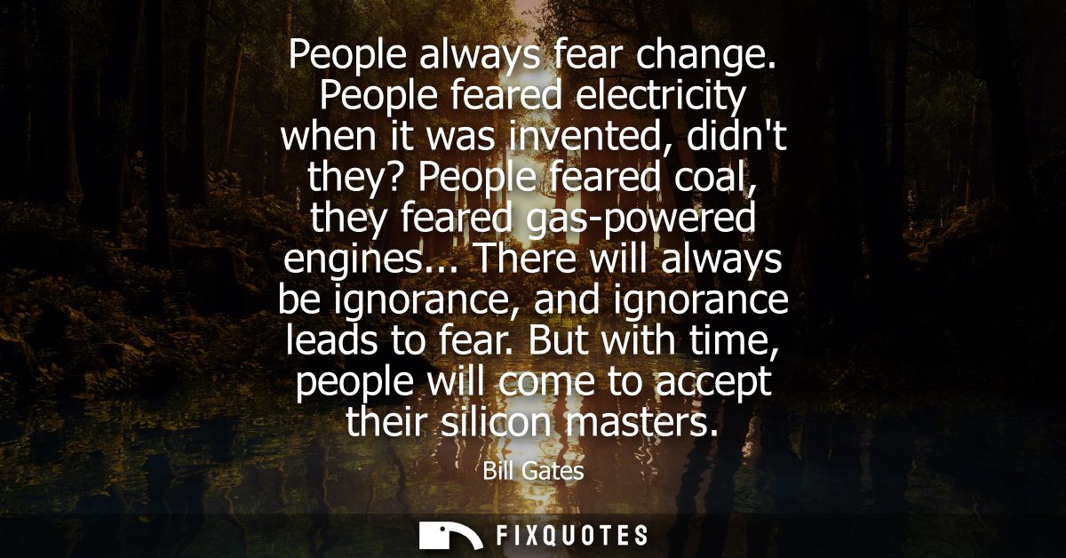 People always fear change. People feared electricity when it was invented, didnt they? People feared coal, they feared g