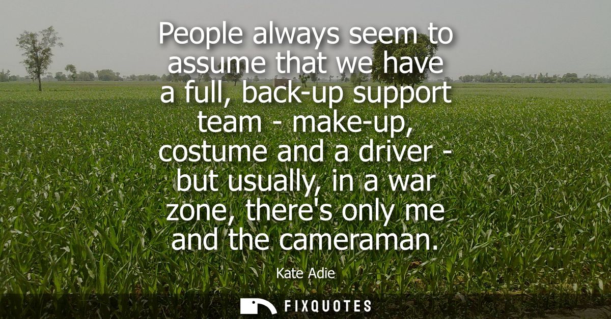 People always seem to assume that we have a full, back-up support team - make-up, costume and a driver - but usually, in