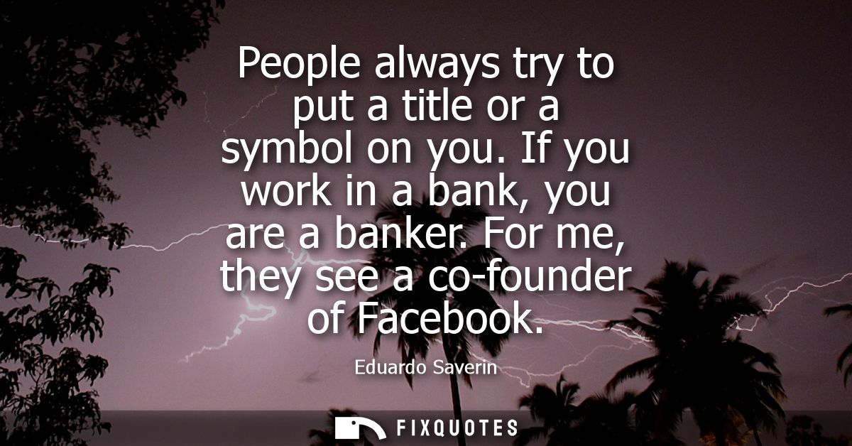 People always try to put a title or a symbol on you. If you work in a bank, you are a banker. For me, they see a co-foun