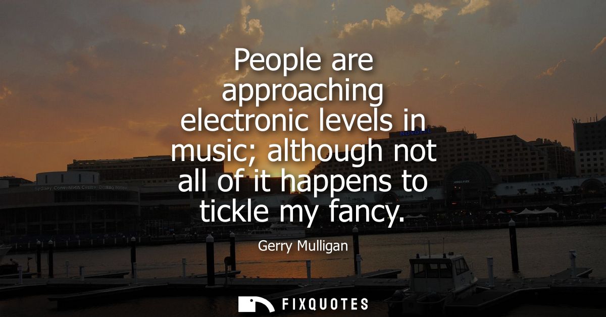 People are approaching electronic levels in music although not all of it happens to tickle my fancy