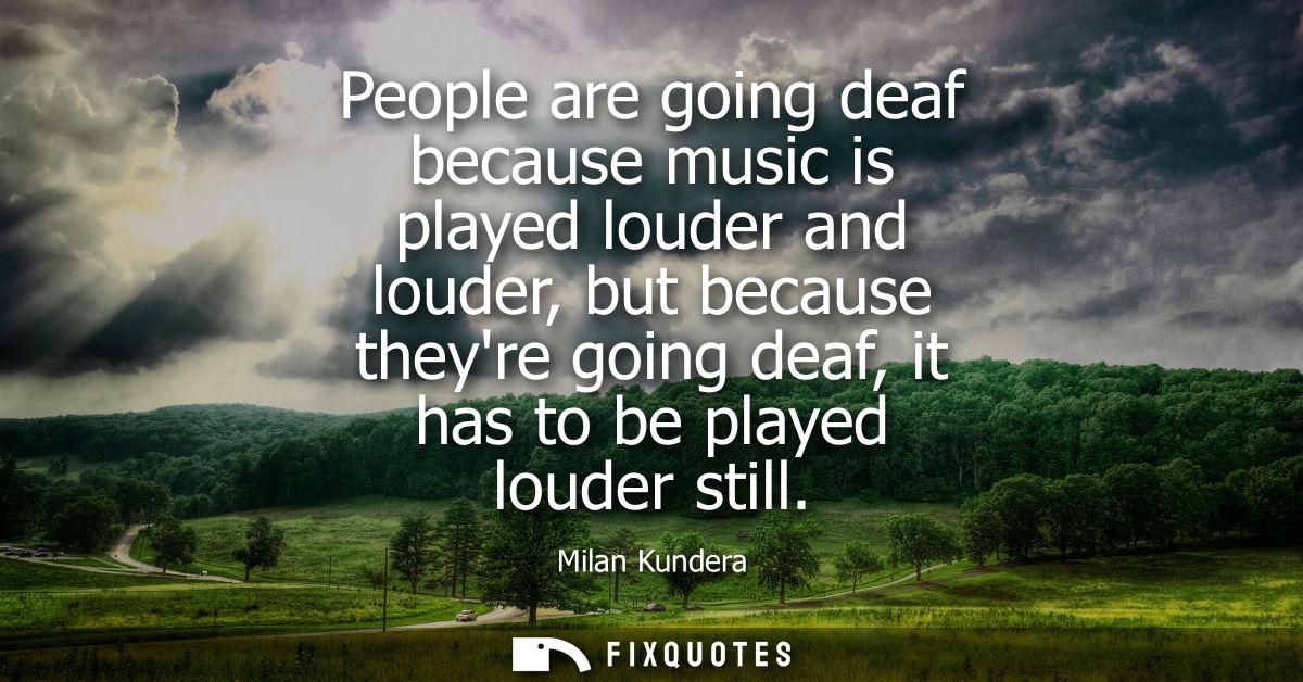 People are going deaf because music is played louder and louder, but because theyre going deaf, it has to be played loud