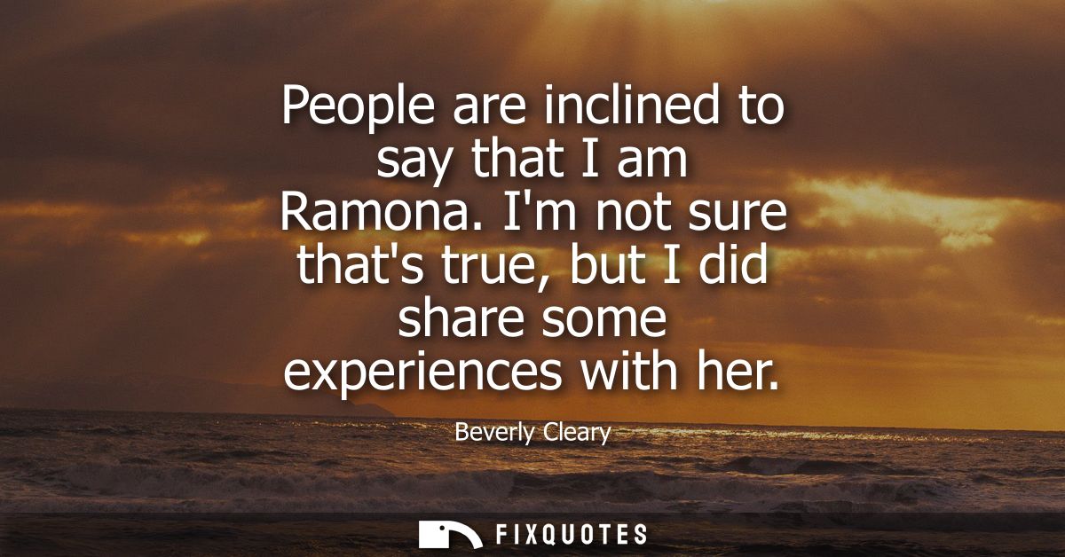 People are inclined to say that I am Ramona. Im not sure thats true, but I did share some experiences with her