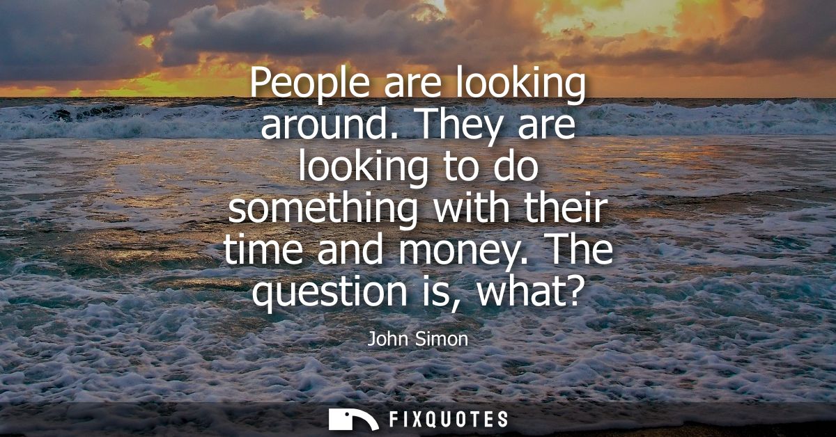 People are looking around. They are looking to do something with their time and money. The question is, what?