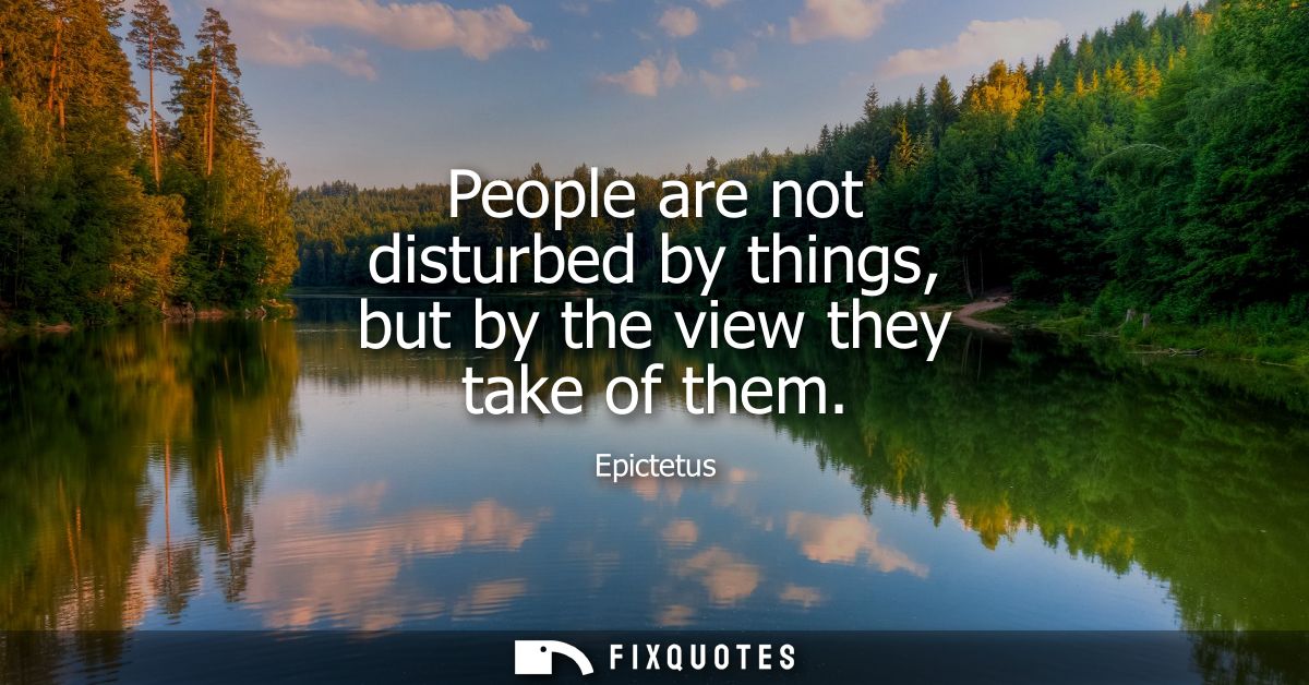 People are not disturbed by things, but by the view they take of them