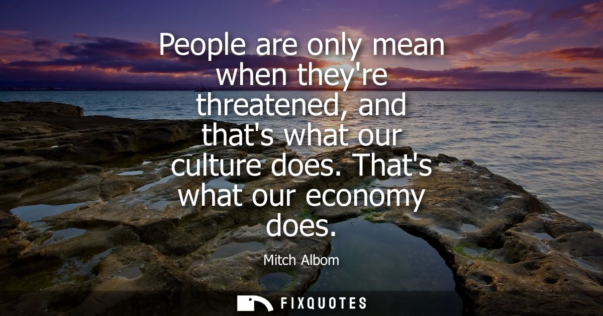 People are only mean when theyre threatened, and thats what our culture does. Thats what our economy does