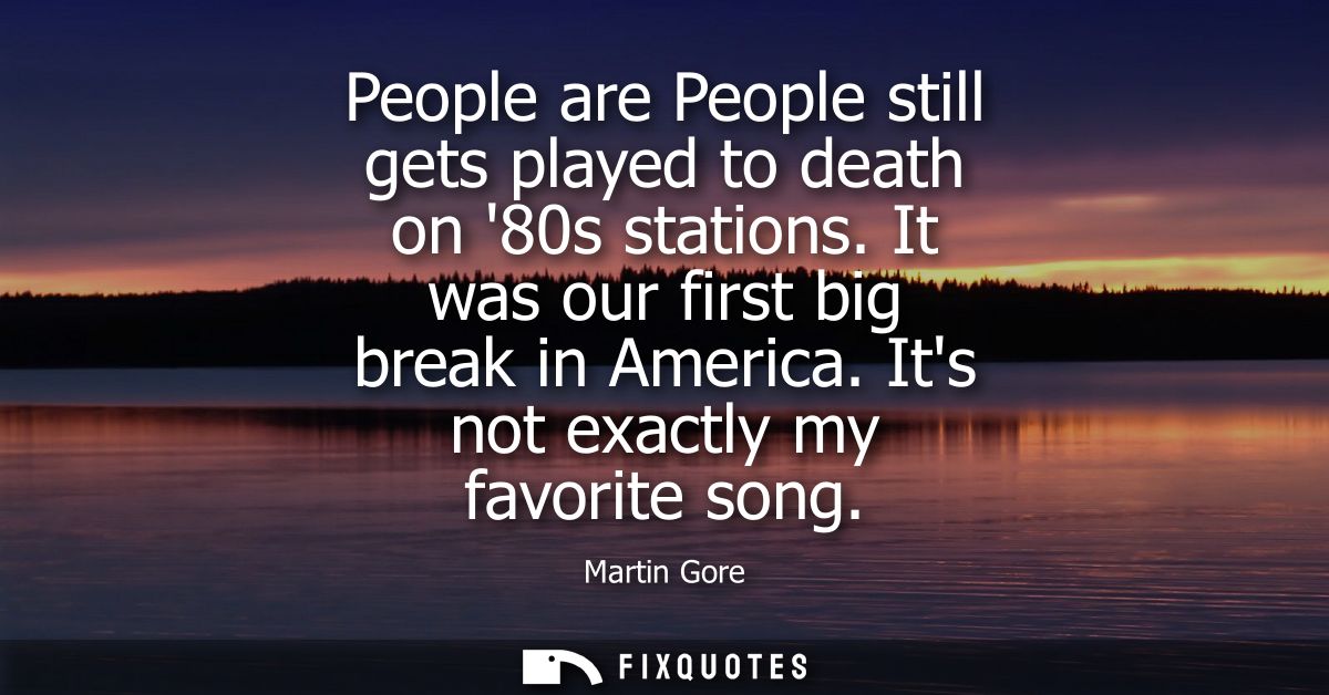 People are People still gets played to death on 80s stations. It was our first big break in America. Its not exactly my 