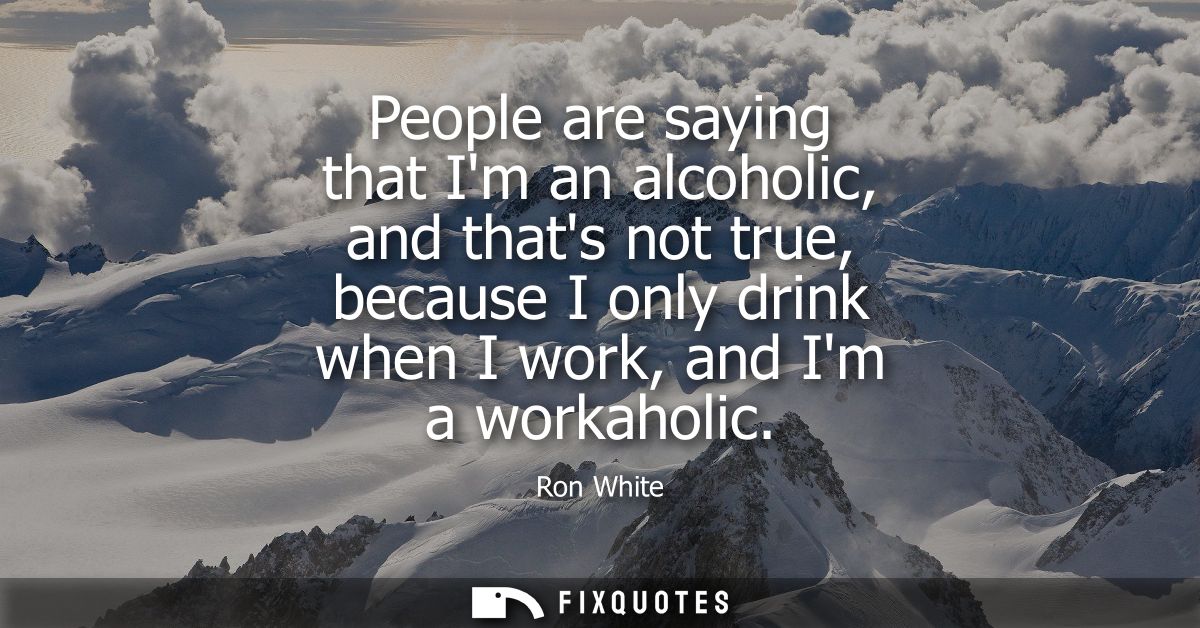 People are saying that Im an alcoholic, and thats not true, because I only drink when I work, and Im a workaholic