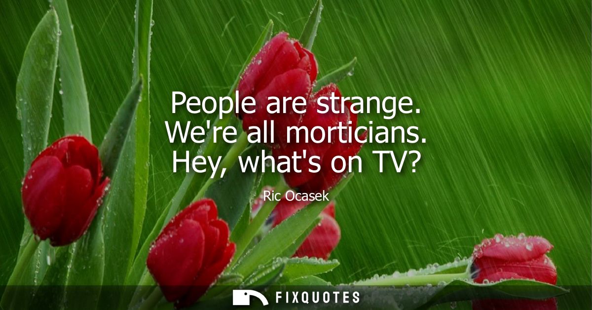 People are strange. Were all morticians. Hey, whats on TV?